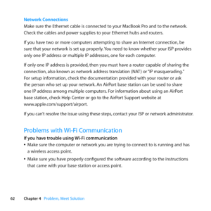 Page 6262Chapter 4      Problem, Meet Solution
Network Connections
Make	sure	the	Ethernet	cable	is	connected	to	your	MacBook	Pro	and	to	the	network. 	
Check	the	cables	and	power	supplies	to	your	Ethernet	hubs	and	routers.
If	you	have	two	or	more	computers	attempting	to	share	an	Internet	connection, 	be	
sure	that	your	network	is	set	up	properly. 	You	need	to	know	whether	your	ISP	provides	
only	one	IP	address	or	multiple	IP	addresses, 	one	for	each	computer.
If	only	one	IP	address	is	provided, 	then	you	must...