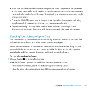 Page 6363
Chapter 4      Problem, Meet Solution
	
ÂMake	sure	your	MacBook	Pro	is	within	range	of	the	other	computer	or	the	network’s	
access	point. 	Nearby	electronic	devices	or	metal	structures	can	interfere	with	wireless	
communication	and	reduce	this	range. 	Repositioning	or	rotating	the	computer	might	
improve	reception.
	
ÂCheck	the	 Wi-Fi	(\f)	status	icon	in	the	menu	bar. 	Up	to	four	bars	appear,	indicating	
signal	strength. 	If	you	don’t	see	the	bars, 	try	changing	your	location.
	
ÂGet	help	online	by...