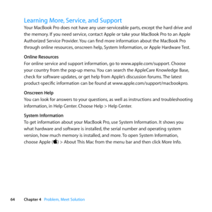 Page 6464Chapter 4      Problem, Meet Solution
Learning More, Service, and Support
Your	MacBook	Pro	does	not	have	any	user-serviceable	parts, 	except	the	hard	drive	and	
the	memory. 	If	you	need	service, 	contact	Apple	or	take	your	MacBook	Pro	to	an	Apple	
Authorized	Service	Provider. 	You	can	find	more	information	about	the	MacBook	Pro	
through	online	resources, 	onscreen	help,	System	Information, 	or	Apple	Hardware	Test.
Online Resources
For	online	service	and	support	information, 	go	to...