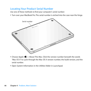 Page 6666Chapter 4      Problem, Meet Solution
Locating Your Product Serial Number
Use	one	of	these	methods	to	find	your	computer’s	serial	number:
	
ÂTurn 	over 	your 	MacBook 	Pro. 	The 	serial 	number 	is 	etched 	into 	the 	case 	near 	the 	hinge. 	
	
Serial number
	
ÂChoose	Apple	()	>	About	 This	Mac.	Click	the	version	number	beneath	the	words	
“Mac	OS	X” 	to	cycle	through	the	Mac	OS	X	version	number, 	the	build	version,	and	the	
serial	number. 	
	
ÂOpen	System	Information	in	the	Utilities	folder	in...