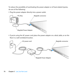 Page 7070Chapter 5      Last, but Not Least
To	reduce	the	possibility	of	overheating	the	power	adapter	or	of	heat-related	injuries, 	
do	one	of	the	following: 	
	
ÂPlug	the	power	adapter	directly	into	a	power	outlet.
	
MagSaf e conne ctor
AC plug
MagSaf
e Power A\fapte r
	
ÂIf	you’re	using	the	AC	power	cord, 	place	the	power	adapter	on	a	desk, 	table,	or	on	the	
floor	in	a	well-ventilated	location.
	
MagSaf e conne ctor
MagSaf e Power A dapte r
AC power cord   