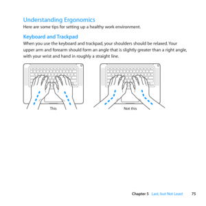 Page 7575
Chapter 5      Last, but Not Least
Understanding Ergonomics
Here	are	some	tips	for	setting	up	a	healthy	work	environment.
Keyboard and Trackpad
When	you	use	the	keyboard	and	trackpad, 	your	shoulders	should	be	relaxed.	Your	
upper	arm	and	forearm	should	form	an	angle	that	is	slightly	greater	than	a	right	angle, 	
with	your	wrist	and	hand	in	roughly	a	straight	line .
Not this
This 