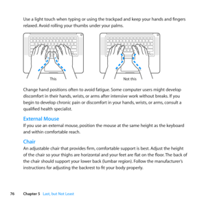 Page 7676Chapter 5      Last, but Not Least
Use	a	light	touch	when	typing	or	using	the	trackpad	and	keep	your	hands	and	fingers	
relaxed.	Avoid	rolling	your	thumbs	under	your	palms.
Not this
This
Change	hand	positions	often	to	avoid	fatigue.
	Some	computer	users	might	develop	
discomfort	in	their	hands, 	wrists,	or	arms	after	intensive	work	without	breaks. 	If	you	
begin	to	develop	chronic	pain	or	discomfort	in	your	hands, 	wrists,	or	arms, 	consult	a	
qualified	health	specialist.
External Mouse
If	you	use	an...