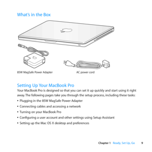 Page 99
Chapter 1      Ready, Set Up, Go
What’s in the Box
AC power cord85W MagSaf e Power Adap\fe r
®
Setting Up Your MacBook Pro
Your	MacBook	Pro	is	designed	so	that	you	can	set	it	up	quickly	and	start	using	it	right	
away.	The	following	pages	take	you	through	the	setup	process, 	including	these	tasks:
	
ÂPlugging	in	the	85W	MagSafe	Power	Adapter
	
ÂConnecting	cables	and	accessing	a	network
	
ÂTurning	on	your	MacBook	Pro
	
ÂConfiguring	a	user	account	and	other	settings	using	Setup	Assistant
	
ÂSetting	up	the...