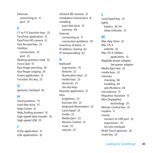 Page 8585
Looking for Something?
Ethernet
connecting	to	 11
port	 25
FF1	to	F12	function	keys	 23
FaceTime	application	 21
FaceTime	HD	camera	 21
Fast-forward	key	 23
FireWire connections	 33
port	 25
flashing	question	mark	 52
Force	Quit	 51
four-finger	pinching	 29
four-finger	swiping	 29
frozen	application	 51
Function	(fn)	key	 23
Ggestures,	trackpad	 26
Hhand	positions	 75
hard	disk	drive	 37
Help	Center	 31
Help, 	finding	answers	 31
high-speed	data	transfer	 25
high-speed	USB	 25
IiChat	application	 21...