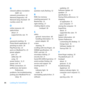 Page 8686Looking for Something?
Nnetwork	address	translation	
(NAT )	62
network	connections	 62
Network	Diagnostics	 60
Network	Setup	Assistant	 59
number, 	serial	66
Oonline	resources	 64
optical	drive about	 21
supported	disc	size	 74
Ppassword,	resetting	 16
Photo	Booth	application	 21
pinching	to	zoom	 28
Play/Pause	key	 23
ports	on	MacBook	Pro	 25
power	adapter port	 25
safety	tips	 69
using	 10
power	button	 12,	21
power	cord	 10
PPPoE	connections	 61
preferences. 	See	System	
Preferences
problems. 	See...