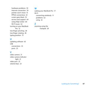 Page 8787
Looking for Something?
hardware	problems	
59
Internet	connection	 59
pointer	won’t	move	 51
PPPoE	connections	 61
screen	goes	black	 53
service	and	support	 64
using	Help	Center	 64
Wi-Fi	issues	 62
turning	on	your	MacBook	 Pro	12
two-finger	pinching	 28
two-finger	rotating	 28
typing	position	 75
Uupdating	software	 63
USB connections	 33
ports	 25
Vvideo	camera	 21
video	camera	indicator	 light	21
video	port	 25
volume	keys	 23
Wwaking	your	MacBook	Pro	 17
Wi-Fi connecting	wirelessly	 11
problems...