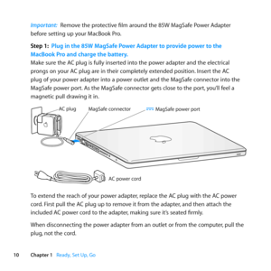 Page 1010Chapter 1      Ready, Set Up, Go
Important:  Remove	the	protective	film	around	the	85W	MagSafe	Power	Adapter	
before	setting	up	your	MacBook	Pro.
Step 1:  Plug in the 85W MagSafe Power Adapter to provide power to the 
MacBook Pro and charge the battery.
Make	sure	the	AC	plug	is	fully	inserted	into	the	power	adapter	and	the	electrical	
prongs	on	your	AC	plug	are	in	their	completely	extended	position. 	Insert	the	AC	
plug	of	your	power	adapter	into	a	power	outlet	and	the	MagSafe	connector	into	the...