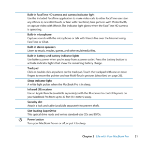 Page 2121
Chapter 2      Life with Your MacBook Pro
Built-in FaceTime HD camera and camera indicator light
Use	the	included	FaceTime	application	to	make	video	calls	to	other	FaceTime	users	(on	
any	iPhone	4, 	new	iPod	touch, 	or	Mac	with	FaceTime), 	take	pictures	with	Photo	Booth, 	
or	capture	video	with	iMovie. 	The	indicator	light	glows	when	the	FaceTime	HD	camera	
is	operating.
Built-in microphone
Capture	sounds	with	the	microphone	or	talk	with	friends	live	over	the	Internet	using	
FaceTime	or	iChat....