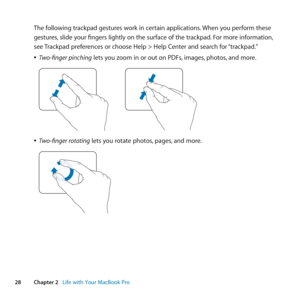 Page 2828Chapter 2      Life with Your MacBook Pro
The	following	trackpad	gestures	work	in	certain	applications. 	When	you	perform	these	
gestures, 	slide	your	fingers	lightly	on	the	surface	of	the	trackpad. 	For	more	information,	
see	 Trackpad	preferences	or	choose	Help	>	Help	Center	and	search	for	 “trackpad.”
	
ÂTwo-finger pinching	lets	you	zoom	in	or	out	on	PDFs, 	images,	photos,	and	more.
	
	
ÂTwo-finger rotating	lets	you	rotate	photos, 	pages,	and	more.
	 