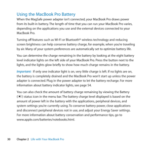 Page 3030Chapter 2      Life with Your MacBook Pro
Using the MacBook Pro Battery 
When	the	MagSafe	power	adapter	isn’t	connected, 	your	MacBook	Pro	draws	power	
from	its	built-in	battery. 	The	length	of	time	that	you	can	run	your	MacBook	Pro	varies, 	
depending	on	the	applications	you	use	and	the	external	devices	connected	to	your	
MacBook	Pro. 	
Turning	off 	features	such	as	 Wi-Fi	or	Bluetooth®	wireless	technology	and	reducing	
screen	brightness	can	help	conserve	battery	charge, 	for	example,	when	you’re...