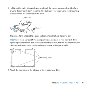 Page 4141
Chapter 3      Boost Your MacBook Pro
6 Hold	the	drive	by	its	sides	while	you	gently	pull	the	connector	on	the	left	side	of	the	
drive	to	disconnect	it. 	Don’t	press	the	drive	between	your	fingers, 	and	avoid	touching	
the	circuitry	on	the	underside	of	the	drive.
The	connector	is	attached	to	a	cable	and	remains	in	the	hard	disk	drive	bay.
Important:  There	are	four	(4)	mounting	screws	on	the	sides	of	your	hard	disk	drive. 		
If	your	replacement	drive	doesn’t	include	mounting	screws, 	remove	the	ones...