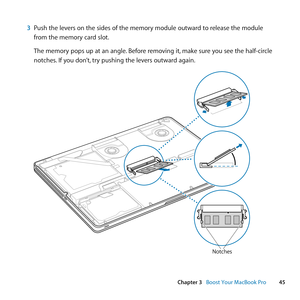 Page 4545
Chapter 3      Boost Your MacBook Pro
3 Push	the	levers	on	the	sides	of	the	memory	module	outward	to	release	the	module	
from	the	memory	card	slot. 	
The	memory	pops	up	at	an	angle. 	Before	removing	it,	make	sure	you	see	the	half-circle	
notches. 	If	you	don’t, 	try	pushing	the	levers	outward	again. 	
Notches 