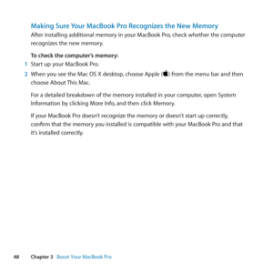 Page 4848Chapter 3      Boost Your MacBook Pro
Making Sure Your MacBook Pro Recognizes the New Memory
After	installing	additional	memory	in	your	MacBook	Pro, 	check	whether	the	computer	
recognizes	the	new	memory. 	
To check the computer’s memory:
1  Start	up	your	MacBook	Pro.
2  When	you	see	the	Mac	OS	X	desktop, 	choose	Apple	()	from	the	menu	bar	and	then	
choose	About	 This	Mac.
For	a	detailed	breakdown	of	the	memory	installed	in	your	computer, 	open	System	
Information	by	clicking	More	Info, 	and	then...