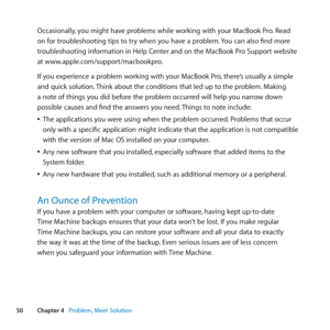 Page 5050Chapter 4      Problem, Meet Solution
Occasionally, 	you	might	have	problems	while	working	with	your	MacBook	Pro. 	Read	
on	for	troubleshooting	tips	to	try	when	you	have	a	problem. 	You	can	also	find	more	
troubleshooting	information	in	Help	Center	and	on	the	MacBook	Pro	Support	website	
at	www.apple.com/support/macbookpro.
If	you	experience	a	problem	working	with	your	MacBook	Pro, 	there’s	usually	a	simple	
and	quick	solution. 	Think	about	the	conditions	that	led	up	to	the	problem. 	Making	
a	note	of...