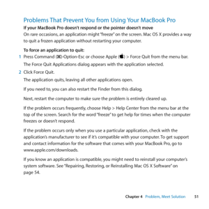 Page 5151
Chapter 4      Problem, Meet Solution
Problems That Prevent You from Using Your MacBook Pro
If your MacBook Pro doesn’t respond or the pointer doesn’t move
On	rare	 occasions, 	an	 application	 might	“freeze” 	on	 the	 screen. 	Mac	 OS	X	provides	 a	way	
to	quit	a	frozen	application	without	restarting	your	computer.
To force an application to quit:
1  Press	Command	(x)-Option-Esc	or	choose	Apple	()	>	Force	Quit	from	the	menu	bar.
The	Force	Quit	Applications	dialog	appears	with	the	application...