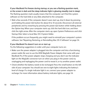 Page 5252Chapter 4      Problem, Meet Solution
If your MacBook Pro freezes during startup, or you see a flashing question mark, 
or the screen is dark and the sleep indicator light is glowing steadily (not in sleep)
The	flashing	question	mark	usually	means	that	the	computer	can’t	find	the	system	
software	on	the	hard	disk	or	any	disks	attached	to	the	computer.
	
ÂWait	a	few	seconds. 	If	the	computer	doesn’t	soon	start	up, 	shut	it	down	by	pressing	
and	holding	the	power	(®)	button	for	about	8	to	10	seconds....