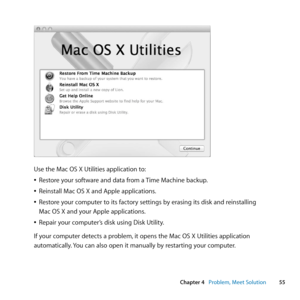 Page 5555
Chapter 4      Problem, Meet Solution
Use	the	Mac	OS	X	Utilities	application	to:
	
ÂRestore	your	software	and	data	from	a	 Time	Machine	backup.
	
ÂReinstall	Mac	OS	X	and	Apple	applications.
	
ÂRestore	your	computer	to	its	factory	settings	by	erasing	its	disk	and	reinstalling		
Mac	OS	X	and	your	Apple	applications.
	
ÂRepair	your	computer’s	disk	using	Disk	Utility.
If	your	computer	detects	a	problem, 	it	opens	the	Mac	OS	X	Utilities	application	
automatically. 	You	can	also	open	it	manually	by...