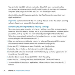 Page 5858Chapter 4      Problem, Meet Solution
You	can	install	Mac	OS	X	without	erasing	the	disk, 	which	saves	your	existing	files	
and	settings, 	or	you	can	erase	the	disk	first, 	which	erases	all	your	data	and	leaves	the	
computer	ready	for	you	to	reinstall	Mac	OS	X	and	Apple	applications.
After	installing	Mac	OS	X, 	you	can	go	to	the	Mac	App	Store	and	re-download	your	
Apple	applications.
Important:  Apple	recommends	that	you	back	up	the	data	on	the	disk	before	restoring	
software. 	Apple	is	not	responsible...