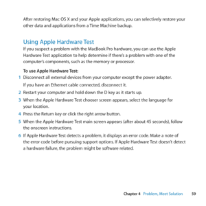 Page 5959
Chapter 4      Problem, Meet Solution
After	restoring	Mac	OS	X	and	your	Apple	applications, 	you	can	selectively	restore	your	
other	data	and	applications	from	a	 Time	Machine	backup.
Using Apple Hardware Test
If	you	suspect	a	problem	with	the	MacBook	Pro	hardware, 	you	can	use	the	Apple	
Hardware	 Test	application	to	help	determine	if	there’s	a	problem	with	one	of	the	
computer’s	components, 	such	as	the	memory	or	processor.
To use Apple Hardware Test:
1  Disconnect	all	external	devices	from	your...