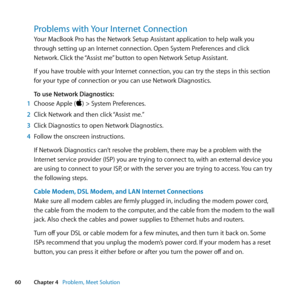 Page 6060Chapter 4      Problem, Meet Solution
Problems with Your Internet Connection
Your	MacBook	Pro	has	the	Network	Setup	Assistant	application	to	help	walk	you	
through	setting	up	an	Internet	connection. 	Open	System	Preferences	and	click	
Network. 	Click	the	 “Assist	me” 	button	to	open	Network	Setup	Assistant.
If	you	have	trouble	with	your	Internet	connection, 	you	can	try	the	steps	in	this	section	
for	your	type	of	connection	or	you	can	use	Network	Diagnostics.
To use Network Diagnostics:
1  Choose	Apple...