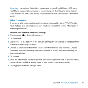 Page 6161
Chapter 4      Problem, Meet Solution
Important:  Instructions	that	refer	to	modems	do	not	apply	to	LAN	users. 	LAN	users	
might	have	hubs, 	switches,	routers,	or	connection	pods	that	DSL	and	cable	modem	
users	do	not	have. 	LAN	users	should	contact	their	network	administrator	rather	than		
an	ISP.
PPPoE Connections 
If	you	are	unable	to	connect	to	your	Internet	service	provider	using	PPPoE	(Point	to	
Point	Protocol	over	Ethernet), 	make	sure	you	have	entered	the	correct	information	in	
Network...