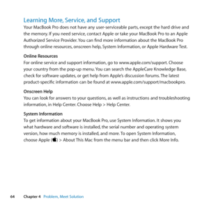 Page 6464Chapter 4      Problem, Meet Solution
Learning More, Service, and Support
Your	MacBook	Pro	does	not	have	any	user-serviceable	parts, 	except	the	hard	drive	and	
the	memory. 	If	you	need	service, 	contact	Apple	or	take	your	MacBook	Pro	to	an	Apple	
Authorized	Service	Provider. 	You	can	find	more	information	about	the	MacBook	Pro	
through	online	resources, 	onscreen	help,	System	Information, 	or	Apple	Hardware	Test.
Online Resources
For	online	service	and	support	information, 	go	to...