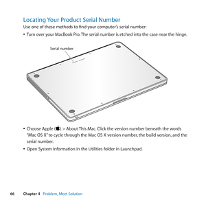 Page 6666Chapter 4      Problem, Meet Solution
Locating Your Product Serial Number
Use	one	of	these	methods	to	find	your	computer’s	serial	number:
	
ÂTurn 	over 	your 	MacBook 	Pro. 	The 	serial 	number 	is 	etched 	into 	the 	case 	near 	the 	hinge. 	
	
Serial number
	
ÂChoose	Apple	()	>	About	 This	Mac.	Click	the	version	number	beneath	the	words	
“Mac	OS	X” 	to	cycle	through	the	Mac	OS	X	version	number, 	the	build	version,	and	the	
serial	number. 	
	
ÂOpen	System	Information	in	the	Utilities	folder	in...