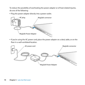 Page 7070Chapter 5      Last, but Not Least
To	reduce	the	possibility	of	overheating	the	power	adapter	or	of	heat-related	injuries, 	
do	one	of	the	following: 	
	
ÂPlug	the	power	adapter	directly	into	a	power	outlet.
	
MagSaf e conne ctor
AC plug
MagSaf
e Power A\fapte r
	
ÂIf	you’re	using	the	AC	power	cord, 	place	the	power	adapter	on	a	desk, 	table,	or	on	the	
floor	in	a	well-ventilated	location.
	
MagSaf e conne ctor
MagSaf e Power A dapte r
AC power cord   