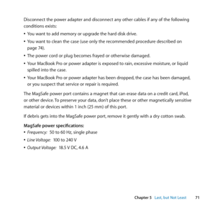 Page 7171
Chapter 5      Last, but Not Least
Disconnect	the	power	adapter	and	disconnect	any	other	cables	if	any	of	the	following	
conditions	exists:
	
ÂYou	want	to	add	memory	or	upgrade	the	hard	disk	drive.
	
ÂYou	want	to	clean	the	case	(use	only	the	recommended	procedure	described	on	
page	74).
	
ÂThe	power	cord	or	plug	becomes	frayed	or	otherwise	damaged.
	
ÂYour	MacBook	Pro	or	power	adapter	is	exposed	to	rain, 	excessive	moisture,	or	liquid	
spilled	into	the	case.
	
ÂYour	MacBook	Pro	or	power	adapter	has...