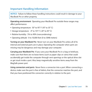 Page 7373
Chapter 5      Last, but Not Least
Important Handling Information
NOTICE: Failure	to	follow	these	handling	instructions	could	result	in	damage	to	your	
MacBook	Pro	or	other	property.
Operating environment		Operating	your	MacBook	Pro	outside	these	ranges	may	
affect	performance:
	
ÂOperating temperature:		50°	to	95°	F	(10°	to	35°	C)
	
ÂStorage temperature:		-4°	to	113°	F	(-20°	to	45°	C)
	
ÂRelative humidity:		5%	to	90%	(noncondensing)
	
ÂOperating altitude:		0	to	10,000	feet	(0	to	3048	meters)
Turning...