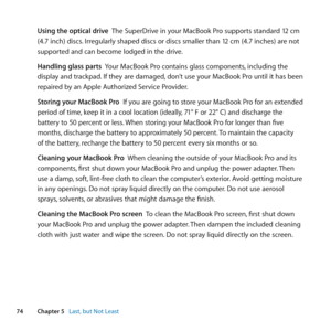 Page 7474Chapter 5      Last, but Not Least
Using the optical drive		 The	SuperDrive	in	your	MacBook	Pro	supports	standard	12	cm	
(4.7	inch)	discs. 	Irregularly	shaped	discs	or	discs	smaller	than	12	cm	(4.7	inches)	are	not	
supported	and	can	become	lodged	in	the	drive.
Handling glass parts		 Your	MacBook	Pro	contains	glass	components, 	including	the	
display	and	trackpad. 	If	they	are	damaged,	don’t	use	your	MacBook	Pro	until	it	has	been	
repaired	by	an	Apple	Authorized	Service	Provider.
Storing your MacBook...
