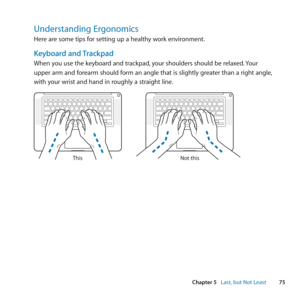 Page 7575
Chapter 5      Last, but Not Least
Understanding Ergonomics
Here	are	some	tips	for	setting	up	a	healthy	work	environment.
Keyboard and Trackpad
When	you	use	the	keyboard	and	trackpad, 	your	shoulders	should	be	relaxed.	Your	
upper	arm	and	forearm	should	form	an	angle	that	is	slightly	greater	than	a	right	angle, 	
with	your	wrist	and	hand	in	roughly	a	straight	line .
Not this
This 