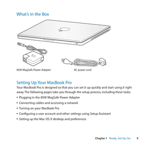 Page 99
Chapter 1      Ready, Set Up, Go
What’s in the Box
AC power cord85W MagSaf e Power Adap\fe r
®
Setting Up Your MacBook Pro
Your	MacBook	Pro	is	designed	so	that	you	can	set	it	up	quickly	and	start	using	it	right	
away.	The	following	pages	take	you	through	the	setup	process, 	including	these	tasks:
	
ÂPlugging	in	the	85W	MagSafe	Power	Adapter
	
ÂConnecting	cables	and	accessing	a	network
	
ÂTurning	on	your	MacBook	Pro
	
ÂConfiguring	a	user	account	and	other	settings	using	Setup	Assistant
	
ÂSetting	up	the...