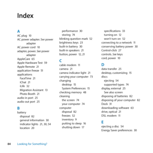 Page 8484Looking for Something?
Index
AAC	plug	 10
AC	power	adapter. 	See	power	
adapter
AC	power	cord	 10
adapter, 	power.	See	power	
adapter
AppleCare	 65
Apple	Hardware	 Test	59
Apple	Remote	 21
application	freeze	 51
applications FaceTime	 21
iChat	 21
iLife	 32
Migration	Assistant	 13
Photo	Booth	 21
audio	in	port	 25
audio	out	port	 25
Bbattery
disposal	 82
general	information	 30
indicator	lights	 21,	30, 	54
location	 20 performance	
30
storing	 74
blinking	question	mark	 52
brightness	keys	 23
built-in...