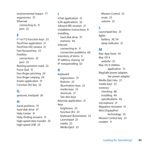 Page 8585
Looking for Something?
environmental	impact	
77
ergonomics	 75
Ethernet connecting	to	 11
port	 25
FF1	to	F12	function	keys	 23
FaceTime	application	 21
FaceTime	HD	camera	 21
Fast-forward	key	 23
FireWire connections	 33
port	 25
flashing	question	mark	 52
Force	Quit	 51
four-finger	pinching	 29
four-finger	swiping	 29
frozen	application	 51
Function	(fn)	key	 23
Ggestures,	trackpad	 26
Hhand	positions	 75
hard	disk	drive	 37
Help	Center	 31
Help, 	finding	answers	 31
high-speed	data	transfer	 25...