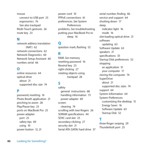 Page 8686Looking for Something? mouse
connect	to	USB	port	 25
ergonomics	 76
See	also	trackpad
Multi-Touch	gestures	 26
mute	key	 23
Nnetwork	address	translation	
(NAT )	62
network	connections	 62
Network	Diagnostics	 60
Network	Setup	Assistant	 60
number, 	serial	66
Oonline	resources	 64
optical	drive about	 21
supported	disc	size	 74
Ppassword,	resetting	 16
Photo	Booth	application	 21
pinching	to	zoom	 28
Play/Pause	key	 23
ports	on	MacBook	Pro	 25
power	adapter port	 25
safety	tips	 69
using	 10
power...