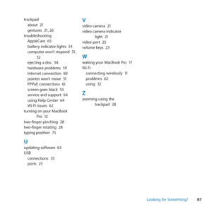 Page 8787
Looking for Something?
trackpad
about	 21
gestures	 21,	26
troubleshooting AppleCare	 65
battery	indicator	lights	 54
computer	won’t	respond	 51,	
52
ejecting	a	disc	 54
hardware	problems	 59
Internet	connection	 60
pointer	won’t	move	 51
PPPoE	connections	 61
screen	goes	black	 53
service	and	support	 64
using	Help	Center	 64
Wi-Fi	issues	 62
turning	on	your	MacBook	 Pro	12
two-finger	pinching	 28
two-finger	rotating	 28
typing	position	 75
Uupdating	software	 63
USB connections	 33
ports	 25
Vvideo...