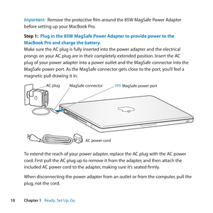 Page 1010Chapter 1      Ready, Set Up, Go
Important:  Remove	the	protective	film	around	the	85W	MagSafe	Power	Adapter	
before	setting	up	your	MacBook	Pro.
Step 1:  Plug in the 85W MagSafe Power Adapter to provide power to the 
MacBook Pro and charge the battery.
Make	sure	the	AC	plug	is	fully	inserted	into	the	power	adapter	and	the	electrical	
prongs	on	your	AC	plug	are	in	their	completely	extended	position. 	Insert	the	AC	
plug	of	your	power	adapter	into	a	power	outlet	and	the	MagSafe	connector	into	the...