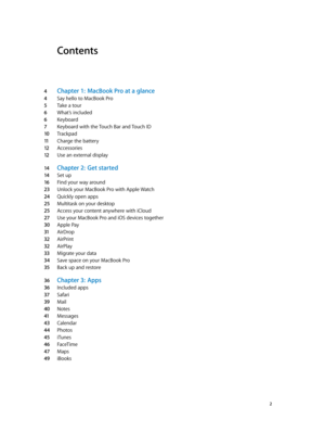 Page 2Contents
4 Chapter 1:  MacBook Pro a t a glance
4 Say hello to MacBook Pro
5 Take a tour
6 What’s included
6 Keyboard
7 Keyboard with the Touch Bar and Touch ID
10 Trackpad
11 Charge the battery
12 Accessories
12 Use an external display
14 Chapter 2:  Get started
14 Set up
16 Find your way around
23 Unlock your MacBook Pro with Apple Watch
24 Quickly open apps
25 Multitask on your desktop
25 Access your content anywhere with iCloud
27 Use your MacBook Pro and iOS devices together
30 Apple Pay
31 AirDrop...