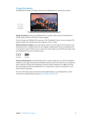 Page 11 Chapter 1    MacBook Pro at a glance 11
Charge the battery
The MacBook Pro battery recharges whenever your MacBook Pro is connected to power.
Charge the battery. Connect your MacBook Pro to a power outlet using the included USB-C 
Charge Cable and 61W or 87W USB-C Power Adapter.
You can charge your MacBook Pro using any of the Thunderbolt 3 ports on your computer. The 
battery charges more quickly when the computer is off or in sleep.
Check the battery’s charge. Look at the battery status icon at the...