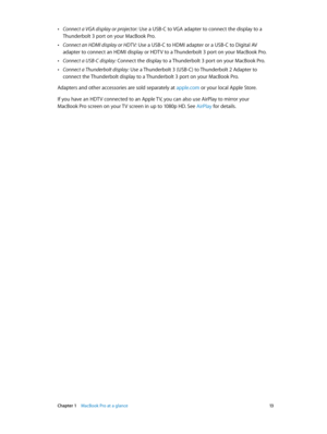 Page 13 Chapter 1    MacBook Pro at a glance 13
 •Connect a VGA display or projector: Use a USB-C to VGA adapter to connect the display to a 
Thunderbolt 3 port on your MacBook Pro.
 •Connect an HDMI display or HDTV: Use a USB-C to HDMI adapter or a USB-C to Digital AV 
adapter to connect an HDMI display or HDTV to a Thunderbolt 3 port on your MacBook Pro. 
 •Connect a USB-C display: Connect the display to a Thunderbolt 3 port on your MacBook Pro.
 •Connect a Thunderbolt display: Use a Thunderbolt 3 (USB-C) to...
