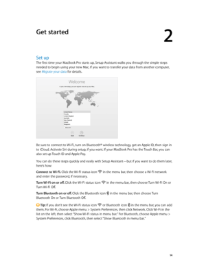 Page 142
  14
Get started
Set up
The first time your MacBook Pro starts up, Setup Assistant walks you through the simple steps 
needed to begin using your new Mac. If you want to transfer your data from another computer, 
see Migrate your data for details.
Be sure to connect to Wi-Fi, turn on Bluetooth® wireless technology, get an Apple ID, then sign in 
to iCloud. Activate Siri during setup, if you want. If your MacBook Pro has the Touch Bar, you can 
also set up Touch ID and Apple Pay. 
You can do these steps...