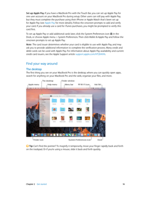 Page 16 Chapter 2    Get started 16
Set up Apple Pay. If you have a MacBook Pro with the Touch Bar, you can set up Apple Pay for 
one user account on your MacBook Pro during setup. Other users can still pay with Apple Pay, 
but they must complete the purchase using their iPhone or Apple Watch that’s been set up 
for Apple Pay (see Apple Pay for more details). Follow the onscreen prompts to add and verify 
your card. If you already use a card for iTunes purchases, you might be prompted to verify this 
card...
