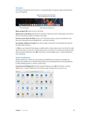 Page 18 Chapter 2    Get started 18
The Dock
The Dock, at the bottom of the screen, is a convenient place to keep the apps and documents 
you use frequently.
Go to the Finder.Open System Pre\ferences.
Apps go on the \be\ft side o\f the \bine; \fi\bes and \fo\bders go on the right.
Open an app or file. Click its icon in the Dock.
Add an item to the Dock. Drag the item and drop it where you want it. Place apps to the left of 
the line in the Dock, and files or folders to the right.
Remove an item from the Dock....