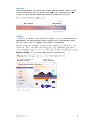 Page 19 Chapter 2    Get started 19
Menu bar
Use the menus and icons along the top of the screen to open new windows, connect to a Wi-Fi 
network, check your Wi-Fi status , change the volume , check your battery charge , 
query Siri, and more. The menu items change, depending on which app you’re using.
For more information about using Siri, see Siri.
Search Mac Help.Open Spotlight.
A\fk Siri.
View \botification\f.
Spotlight
Spotlight  is an easy way to find anything on your MacBook Pro, such as documents,...