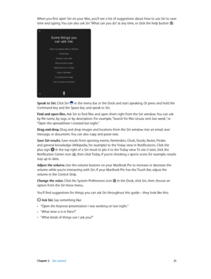 Page 21 Chapter 2    Get started 21
When you first open Siri on your Mac, you’ll see a list of suggestions about how to use Siri to save 
time and typing. You can also ask Siri “What can you do” at any time, or click the help button .
Speak to Siri. Click Siri  in the menu bar or the Dock and start speaking. Or press and hold the 
Command key and the Space bar, and speak to Siri.
Find and open files. Ask Siri to find files and open them right from the Siri window. You can ask 
by file name, by tags, or by...