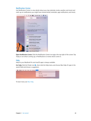Page 22 Chapter 2    Get started 22
Notification Center
Use Notification Center to view details about your day (calendar, stocks, weather, and more) and 
catch up on notifications you might have missed (email, reminders, app notifications, and more). 
Open Notification Center. Click the Notification Center icon  at the top right of the screen. Tap 
Today to see what’s coming up, or Notifications to review what’s come in.
Help
Help for your MacBook Pro and macOS apps is always available. 
Get help. Click the...