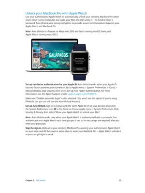 Page 23 Chapter 2    Get started 23
Unlock your MacBook Pro with Apple Watch
Use your authenticated Apple Watch to automatically unlock your sleeping MacBook Pro when 
you’re close to your computer. Just wake your Mac and start using it—no need to enter a 
password. Auto Unlock uses strong encryption to provide secure communication between your 
Apple Watch and MacBook Pro.
Note:  Auto Unlock is a feature on Macs (mid-2013 and later) running macOS Sierra, and  
Apple Watch running watchOS 3.
Set up two-factor...