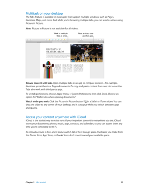 Page 25 Chapter 2    Get started 25
Multitask on your desktop
The Tabs feature is available in most apps that support multiple windows, such as Pages, 
Numbers, Maps, and more. And while you’re browsing multiple tabs, you can watch a video using 
Picture in Picture.
Note:  Picture in Picture is not available for all videos.
Work in multiple files at once.Float a video over another app.
Browse content with tabs. Open multiple tabs in an app to compare content—for example, 
Numbers spreadsheets or Pages...